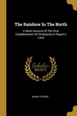 Read Online The Rainbow in the North: A Short Account of the First Establishment of Christianity in Rupert's Land - Sarah Tucker file in ePub