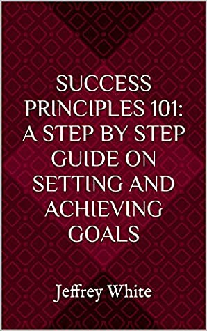 Download Success Principles 101: A Step By Step Guide on Setting and Achieving Your Goals: Jeffrey White (Volume 1) - Jeffrey White | PDF